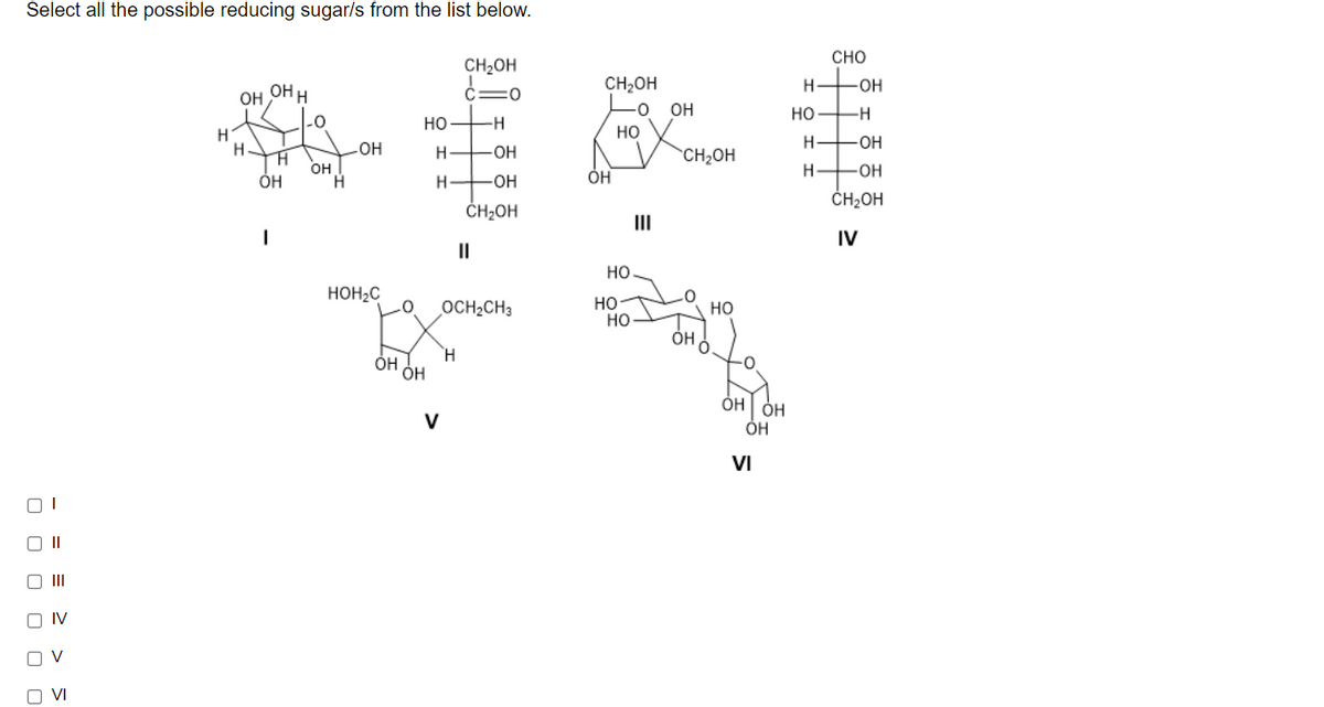 Select all the possible reducing sugar/s from the list below.
CHO
CH2OH
OH H
CH,OH
H-
-Он
OH
-0
OH
HO -H
но
но
H
H.
H
-ОН
HO
H.
-ОН
CH2OH
H.
он
H.
ÓH
-OH
-O-
ČH2OH
ČH2OH
III
IV
II
но
HOH2C
OCH2CH3
но
но
но
H.
ÓH
ÓH
0-
V
ÓH
VI
ו
O II
O IV
