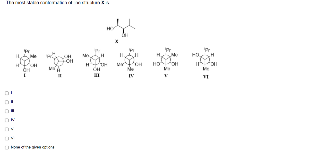 The most stable conformation of line structure X
Но
ÕH
X
*****
iPr
Me.
CH
iPr
H.
ipr
H Me
iPr
НО Н
iPr
H
Me
iPr
OH
-OH
HO
Me
OH
ОН
H
ÓH
ОН
ОН
Me
H
Me
Me
HO
Me
I
II
III
IV
V
VI
II
O II
O IV
O VI
O None of the given options
O O O
O O
