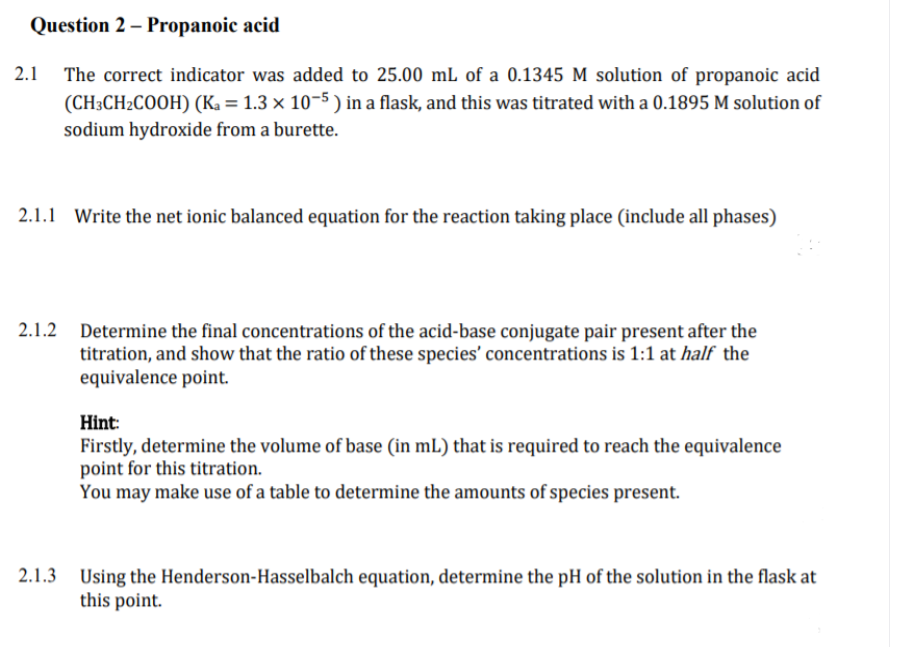 Question 2 – Propanoic acid
2.1 The correct indicator was added to 25.00 mL of a 0.1345 M solution of propanoic acid
(CH3CH2COOH) (Ka = 1.3 × 10–5 ) in a flask, and this was titrated with a 0.1895 M solution of
sodium hydroxide from a burette.
2.1.1 Write the net ionic balanced equation for the reaction taking place (include all phases)
2.1.2 Determine the final concentrations of the acid-base conjugate pair present after the
titration, and show that the ratio of these species' concentrations is 1:1 at half the
equivalence point.
Hint:
Firstly, determine the volume of base (in mL) that is required to reach the equivalence
point for this titration.
You may make use of a table to determine the amounts of species present.
2.1.3 Using the Henderson-Hasselbalch equation, determine the pH of the solution in the flask at
this point.
