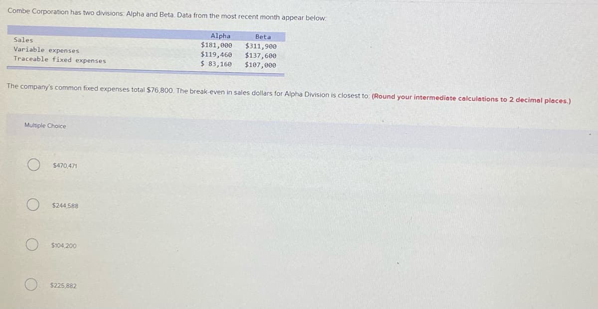 Combe Corporation has two divisions: Alpha and Beta. Data from the most recent month appear below:
Alpha
Beta
Sales
Variable expenses
Traceable fixed expenses
$181,000
$119,460
$ 83,160
$311,900
$137,600
$107,000
The company's common fixed expenses total $76.800, The break-even in sales dollars for Alpha Division is closest to: (Round your intermediate calculations to 2 decimal places.)
Multiple Choice
$470,471
$244,588
$104,200
$225,882
