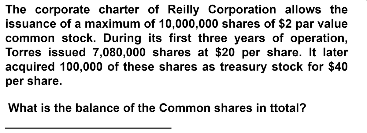 The corporate charter of Reilly Corporation allows the
issuance of a maximum of 10,000,000 shares of $2 par value
common stock. During its first three years of operation,
Torres issued 7,080,000 shares at $20 per share. It later
acquired 100,000 of these shares as treasury stock for $40
per share.
What is the balance of the Common shares in ttotal?

