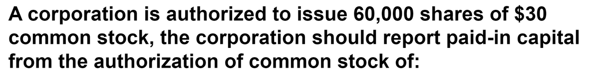 A corporation is authorized to issue 60,000 shares of $30
common stock, the corporation should report paid-in capital
from the authorization of common stock of:
