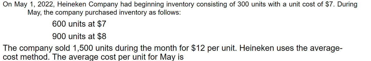 On May 1, 2022, Heineken Company had beginning inventory consisting of 300 units with a unit cost of $7. During
May, the company purchased inventory as follows:
600 units at $7
900 units at $8
The company sold 1,500 units during the month for $12 per unit. Heineken uses the average-
cost method. The average cost per unit for May is
