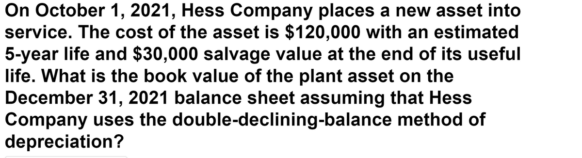 On October 1, 2021, Hess Company places a new asset into
service. The cost of the asset is $120,000 with an estimated
5-year life and $30,000 salvage value at the end of its useful
life. What is the book value of the plant asset on the
December 31, 2021 balance sheet assuming that Hess
Company uses the double-declining-balance method of
depreciation?
