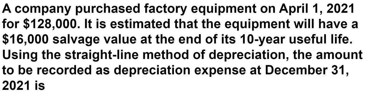 A company purchased factory equipment on April 1, 2021
for $128,000. It is estimated that the equipment will have a
$16,000 salvage value at the end of its 10-year useful life.
Using the straight-line method of depreciation, the amount
to be recorded as depreciation expense at December 31,
2021 is
