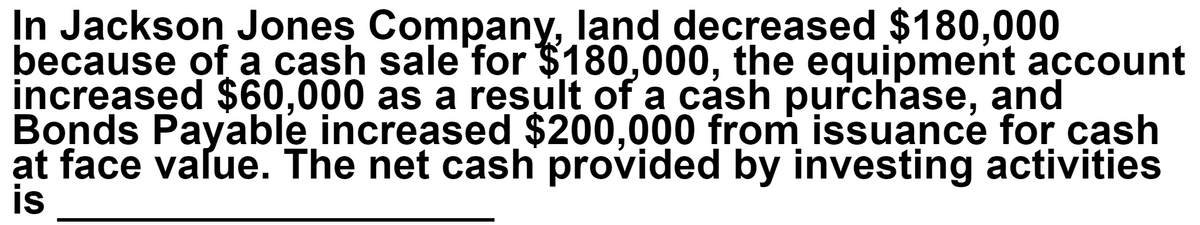 In Jackson Jones Company, land decreased $180,000
because of a cash sale for $180,000, the equipment account
increased $60,000 as a result of a cash purchase, and
Bonds Payable increased $200,000 from issuance for cash
at face value. The net cash provided by investing activities
is
