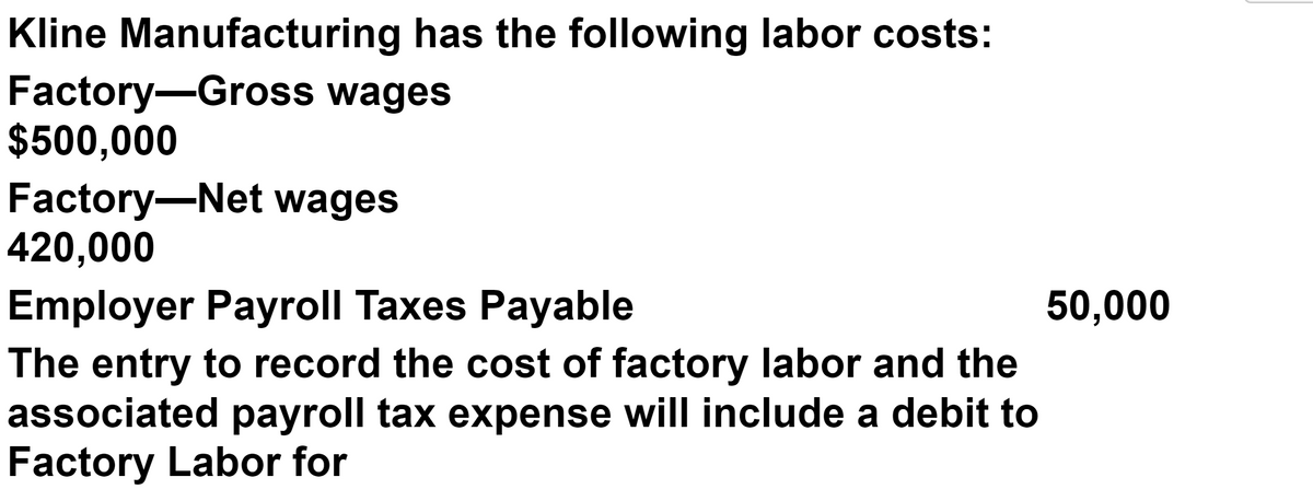 Kline Manufacturing has the following labor costs:
Factory-Gross wages
$500,000
Factory-Net wages
420,000
Employer Payroll Taxes Payable
The entry to record the cost of factory labor and the
associated payroll tax expense will include a debit to
Factory Labor for
50,000
