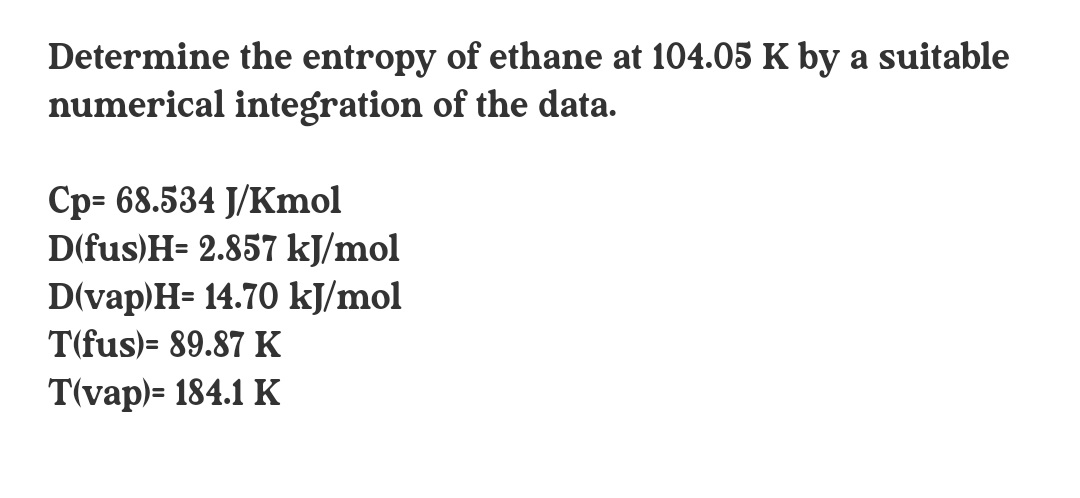 Determine the entropy of ethane at 104.05 K by a suitable
numerical integration of the data.
Cp= 68.534 J/Kmol
D(fus)H= 2.857 kJ/mol
D(vap)H= 14.70 kJ/mol
T(fus)= 89.87 K
T(vap)= 184.1 K
