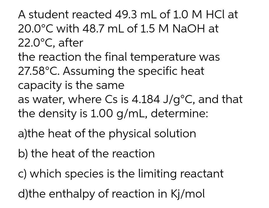 A student reacted 49.3 mL of 1.0 M HCl at
20.0°C with 48.7 mL of 1.5 M NaOH at
22.0°C, after
the reaction the final temperature was
27.58°C. Assuming the specific heat
capacity is the same
as water, where Cs is 4.184 J/g°C, and that
the density is 1.00 g/mL, determine:
a)the heat of the physical solution
b) the heat of the reaction
c) which species is the limiting reactant
d)the enthalpy of reaction in Kj/mol
