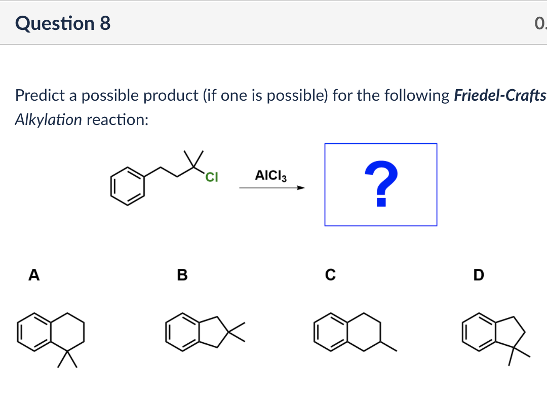 Question 8
0.
Predict a possible product (if one is possible) for the following Friedel-Crafts
Alkylation reaction:
AICI3
A
B
D
