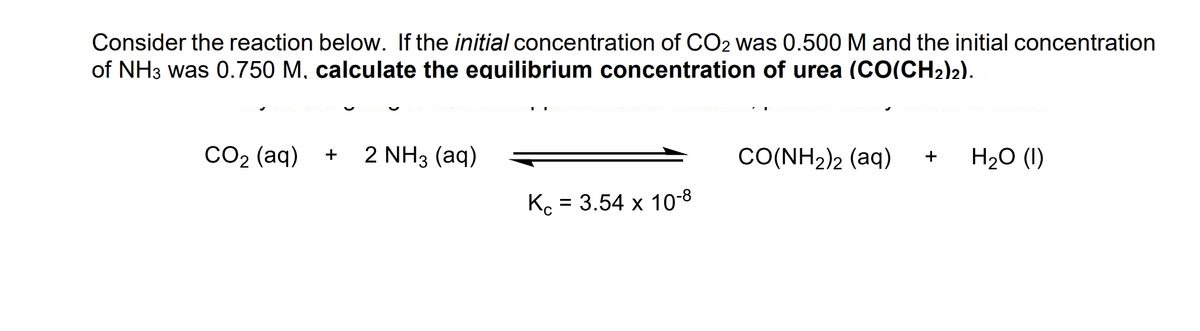 Consider the reaction below. If the initial concentration of CO2 was 0.500 M and the initial concentration
of NH3 was 0.750 M, calculate the equilibrium concentration of urea (CO(CH2)2).
CO2 (aq) +
2 NH3 (aq)
CO(NH2)2 (aq)
H20 (1)
Ko = 3.54 x 10-8
