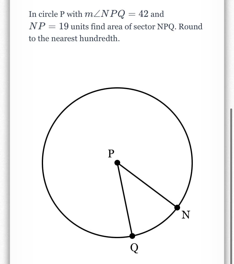 In circle P with MZNPQ = 42 and
NP = 19 units find area of sector NPQ. Round
to the nearest hundredth.
N
Q

