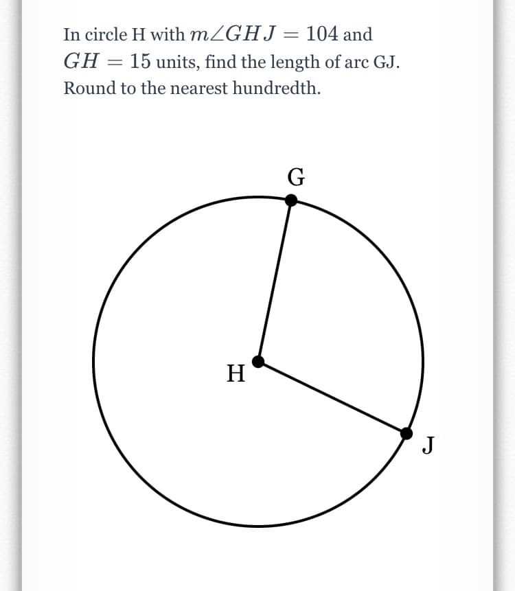 In circle H with MZGHJ= 104 and
GH = 15 units, find the length of arc GJ.
Round to the nearest hundredth.
G
H
J
