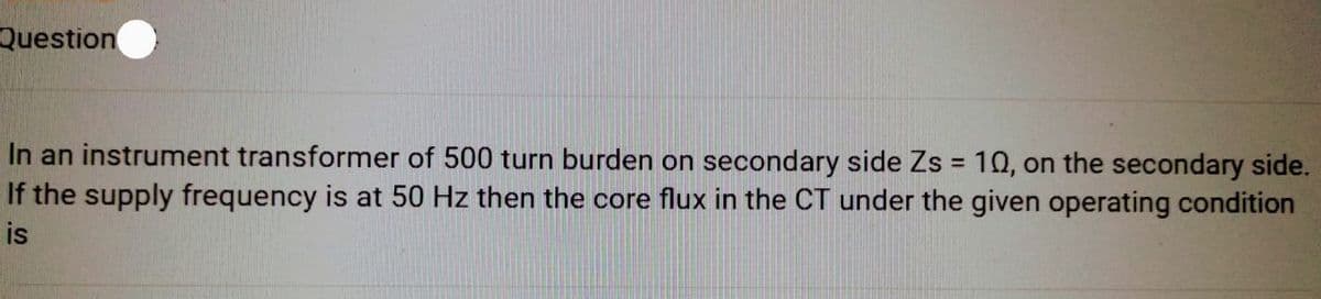 Question
In an instrument transformer of 500 turn burden on secondary side Zs = 10, on the secondary side.
If the supply frequency is at 50 Hz then the core flux in the CT under the given operating condition
is