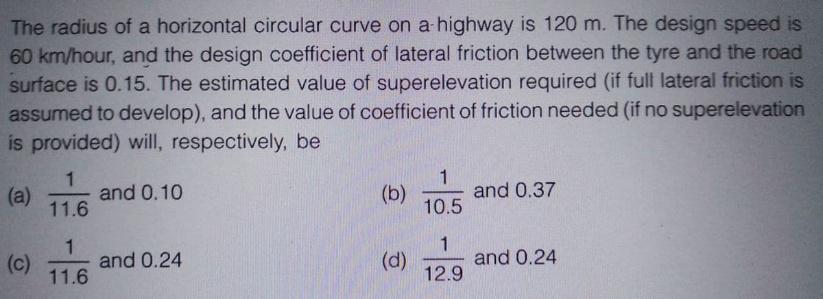 The radius of a horizontal circular curve on a highway is 120 m. The design speed is
60 km/hour, and the design coefficient of lateral friction between the tyre and the road
surface is 0.15. The estimated value of superelevation required (if full lateral friction is
assumed to develop), and the value of coefficient of friction needed (if no superelevation
is provided) will, respectively, be
(a)
(c)
1
11.6
1
11.6
and 0.10
and 0.24
(b)
(d)
1
10.5
1
12.9
and 0.37
and 0.24