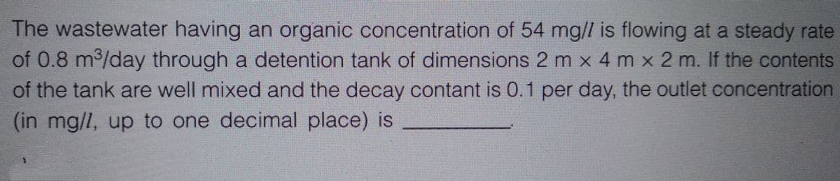 The wastewater having an organic concentration of 54 mg// is flowing at a steady rate
of 0.8 m³/day through a detention tank of dimensions 2 m x 4 m x 2 m. If the contents
of the tank are well mixed and the decay contant is 0.1 per day, the outlet concentration
(in mg/7, up to one decimal place) is