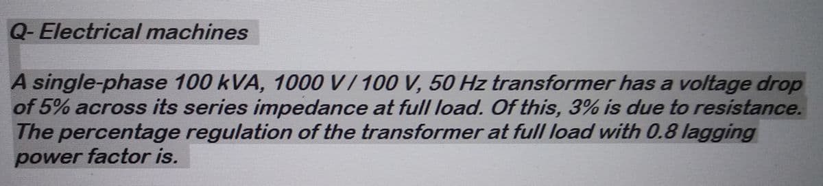 Q-Electrical machines
A single-phase 100 kVA, 1000 V / 100 V, 50 Hz transformer has a voltage drop
of 5% across its series impedance at full load. Of this, 3% is due to resistance.
The percentage regulation of the transformer at full load with 0.8 lagging
power factor is.