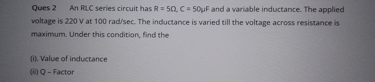 Ques 2 An RLC series circuit has R = 502, C = 50µF and a variable inductance. The applied
voltage is 220 V at 100 rad/sec. The inductance is varied till the voltage across resistance is
maximum. Under this condition, find the
(i). Value of inductance
(ii) Q - Factor