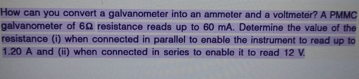 How can you convert a galvanometer into an ammeter and a voltmeter? A PMMC
galvanometer of 69 resistance reads up to 60 mA. Determine the value of the
resistance (i) when connected in parallel to enable the instrument to read up to
1.20 A and (ii) when connected in series to enable it to read 12 V.