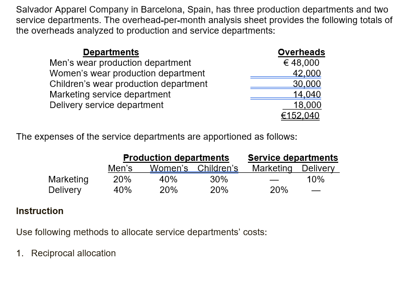 Salvador Apparel Company in Barcelona, Spain, has three production departments and two
service departments. The overhead-per-month analysis sheet provides the following totals of
the overheads analyzed to production and service departments:
Departments
Men's wear production department
Women's wear production department
Children's wear production department
Marketing service department
Delivery service department
Overheads
€ 48,000
42,000
30,000
14,040
18,000
€152,040
The expenses of the service departments are apportioned as follows:
Production departments
Men's
20%
Service departments
Women's Children's Marketing Delivery
Marketing
Delivery
40%
30%
10%
40%
20%
20%
20%
Instruction
Use following methods to allocate service departments' costs:
1. Reciprocal allocation
