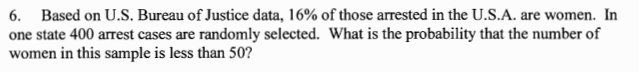 6. Based on U.S. Bureau of Justice data, 16% of those arrested in the U.S.A. are women. In
one state 400 arrest cases are randomly selected. What is the probability that the number of
women in this sample is less than 50?
