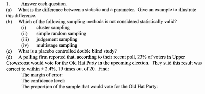 1.
Answer each question.
(a) What is the difference between a statistic and a parameter. Give an example to illustrate
this difference.
(b) Which of the following sampling methods is not considered statistically valid?
cluster sampling
simple random sampling
(i)
(ii)
(iii) judgement sampling
(iv)
multistage sampling
(c) What is a placebo controlled double blind study?
(d) A polling firm reported that, according to their recent poll, 23% of voters in Upper
Crowsroost would vote for the Old Hat Party in the upcoming election. They said this result was
correct to within ± 2.4%, 19 times out of 20. Find:
The margin of error:
The confidence level:
The proportion of the sample that would vote for the Old Hat Party:

