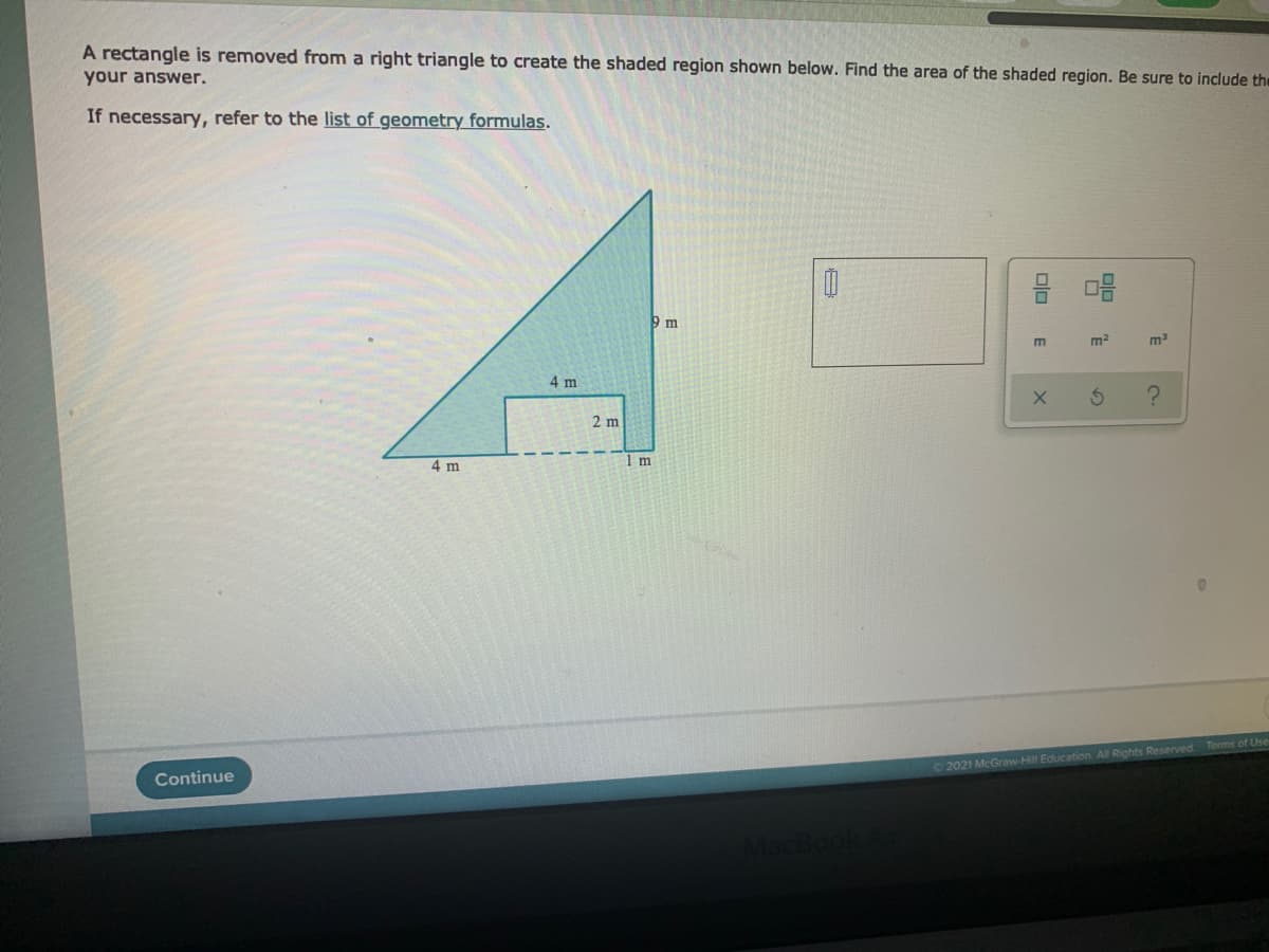 A rectangle is removed from a right triangle to create the shaded region shown below. Find the area of the shaded region. Be sure to include the
your answer.
If necessary, refer to the list of geometry formulas.
9 m
m2
4m
2 m
4 m
m
2021 McGraw-Hill Education, All Rights Reserved Terms of Use
Continue
