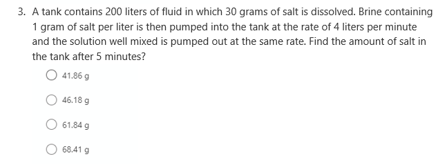 3. A tank contains 200 liters of fluid in which 30 grams of salt is dissolved. Brine containing
1 gram of salt per liter is then pumped into the tank at the rate of 4 liters per minute
and the solution well mixed is pumped out at the same rate. Find the amount of salt in
the tank after 5 minutes?
41.86 g
46.18 g
61.84 g
68.41 g
