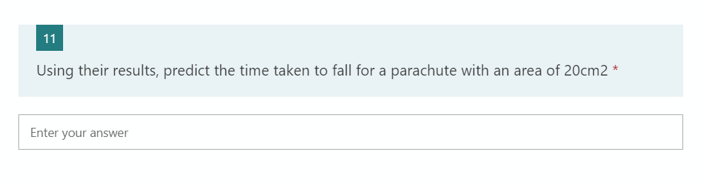 11
Using their results, predict the time taken to fall for a parachute with an area of 20cm2 *
Enter your answer
