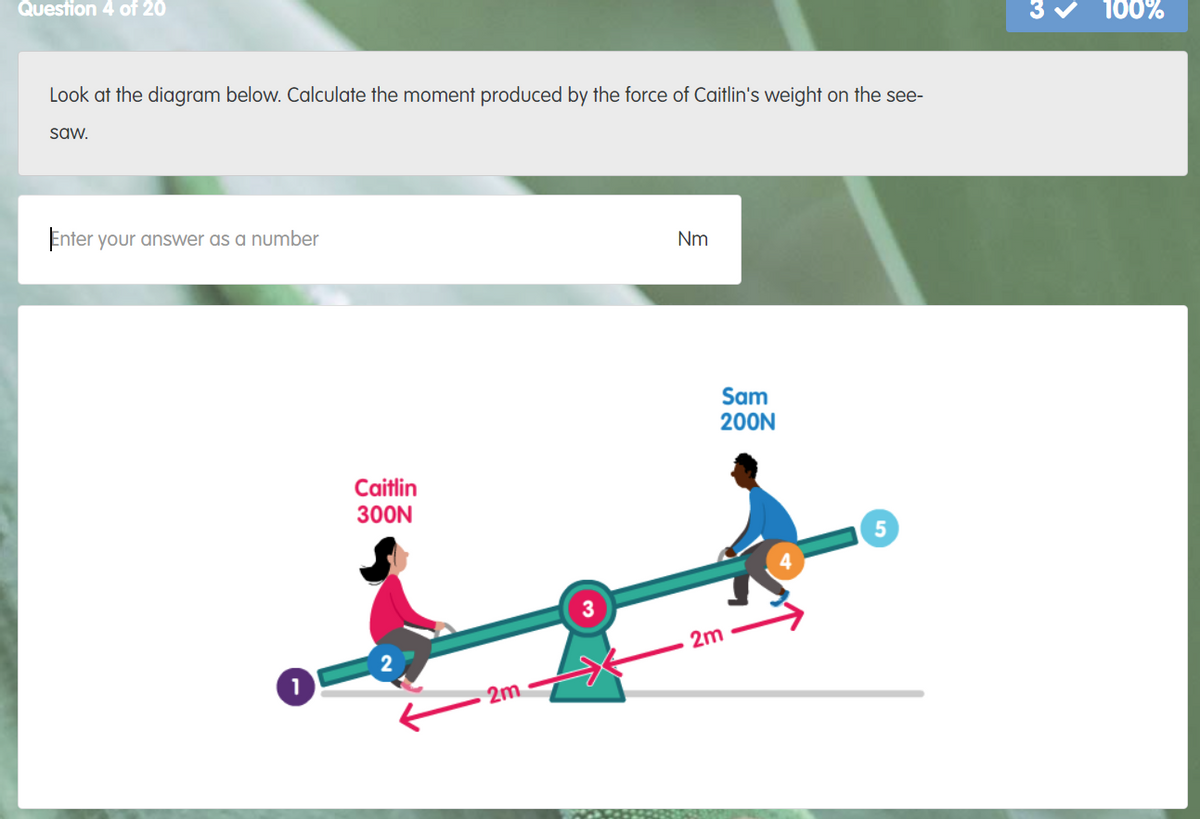Question 4 of 20
100%
Look at the diagram below. Calculate the moment produced by the force of Caitlin's weight on the see-
saw.
Enter your answer as a number
Nm
Sam
200N
Caitlin
300N
2m
2m
