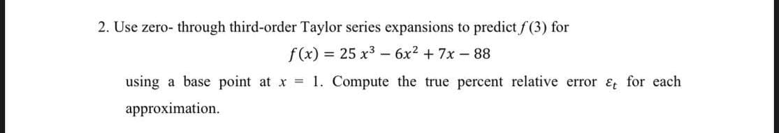 2. Use zero- through third-order Taylor series expansions to predict f(3) for
f (x) = 25 x3 - 6x2 + 7x-88
using a base point at x 1. Compute the true percent relative error &t for each
approximation.
