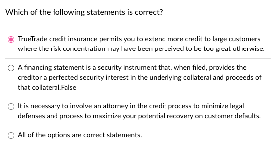 Which of the following statements is correct?
TrueTrade credit insurance permits you to extend more credit to large customers
where the risk concentration may have been perceived to be too great otherwise.
A financing statement is a security instrument that, when filed, provides the
creditor a perfected security interest in the underlying collateral and proceeds of
that collateral.False
O tis necessary to involve an attorney in the credit process to minimize legal
defenses and process to maximize your potential recovery on customer defaults.
O All of the options are correct statements.
