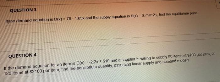 QUESTION 3
Inthe demand equation is D(x) = 79 - 1.65x and the supply equation is S(x) =0.71x+21, find the equilibrium prce.
QUESTION 4
If the demand equation for an item is D(x) = -2.2x + 510 and a supplier is willing to supply 90 items at $700 per item, or
120 items at $2100 per item, find the equilibrium quantity, assuming linear supply and demand models.
