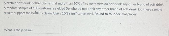 A certain soft drink bottler claims that more than 50% of.its customers do not drink any other brand of soft drink.
A random sample of 100 customers yielded 56 who do not drink any other brand of soft drink. Do these sample
results support the bottler's claim? Use a 10% significance level. Round to four decimal places.
What is the p-value?
