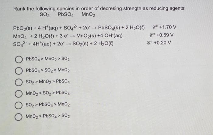 Rank the following species in order of decresing strength as reducing agents:
MnO2
SO2 PBSO4
PbO2(s) + 4 H*(aq) + SO,2 + 2e
MnO4" + 2 H20(t) +3 eMnO2(s) +4 OH (aq)
so,2- + 4H*(aq) + 2e SO2(s) + 2 H20(t)
PbSO4(s) + 2 H20(t)
g° +1.70 V
g° +0.59 V
8° +0.20 V
PbSO4 > Mno2 > SO2
PbSO4 > SO2 > MnO2
SO2 > Mn02 > PbSO4
Mn02 > S02 > PbSO4
SO2 > PbSO4 > MnO2
Mno2 > PbSO4 > SO2

