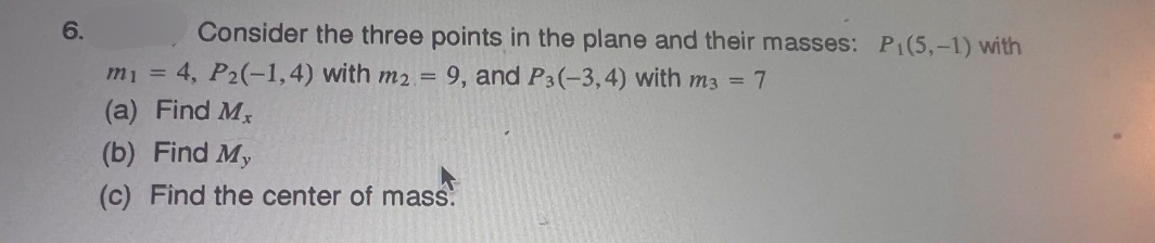 6.
Consider the three points in the plane and their masses: P₁(5,-1) with
m₁ = 4, P2(-1,4) with m2 = 9, and P3(-3,4) with m3 = 7
(a) Find Mx
(b) Find My
(c) Find the center of mass.