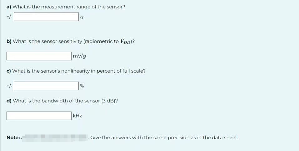 a) What is the measurement range of the sensor?
+/-
g
b) What is the sensor sensitivity (radiometric to Vpp)?
c) What is the sensor's nonlinearity in percent of full scale?
+/-
mV/g
Note:
%
d) What is the bandwidth of the sensor (3 dB)?
kHz
. Give the answers with the same precision as in the data sheet.