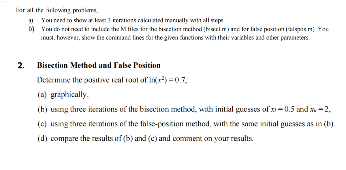 For all the following problems,
2.
a)
b)
You need to show at least 3 iterations calculated manually with all steps.
You do not need to include the M.files for the bisection method (bisect.m) and for false position (falspos.m). You
must, however, show the command lines for the given functions with their variables and other parameters.
Bisection Method and False Position
Determine the positive real root of In(x²) = 0.7,
(a) graphically,
(b) using three iterations of the bisection method, with initial guesses of x = 0.5 and xu = 2,
(c) using three iterations of the false-position method, with the same initial guesses as in (b).
(d) compare the results of (b) and (c) and comment on your results.