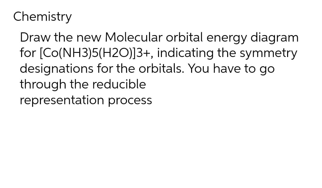 Chemistry
Draw the new Molecular orbital energy diagram
for [Co(NH3)5(H2O)]3+, indicating the symmetry
designations for the orbitals. You have to go
through the reducible
representation process