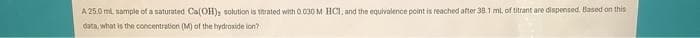 A 25,0 mL sample of a saturated Ca(OH), solution is strated with 0.030 M HCl, and the equivalence point is reached after 38.1 ml. of titrant are dispensed. Based on this
data, what is the concentration (M) of the hydroxide ion?