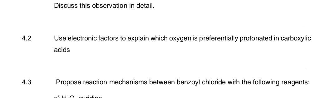 4.2
4.3
Discuss this observation in detail.
Use electronic factors to explain which oxygen is preferentially protonated in carboxylic
acids
Propose reaction mechanisms between benzoyl chloride with the following reagents:
4-0 pyridino