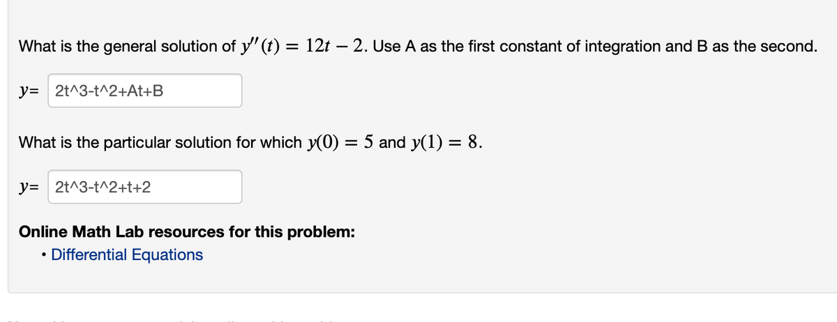 What is the general solution of y" (t) = 12t – 2. Use A as the first constant of integration and B as the second.
y= 2t^3-t^2+At+B
What is the particular solution for which y(0) = 5 and y(1) = 8.
y= 2t^3-t^2+t+2
Online Math Lab resources for this problem:
Differential Equations

