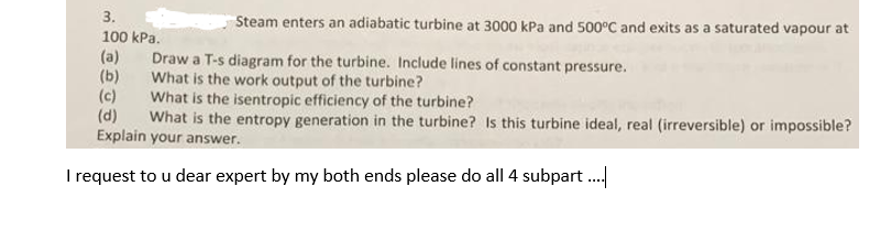 3.
Steam enters an adiabatic turbine at 3000 kPa and 500°C and exits as a saturated vapour at
100 kPa.
(a)
(b)
(c)
(d)
Explain your answer.
Draw a T-s diagram for the turbine. Include lines of constant pressure.
What is the work output of the turbine?
What is the isentropic efficiency of the turbine?
What is the entropy generation in the turbine? Is this turbine ideal, real (irreversible) or impossible?
I request to u dear expert by my both ends please do all 4 subpart .
