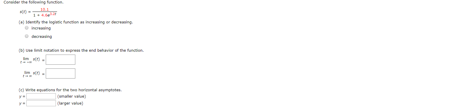 Consider the following function.
10.1
s(t)
14.6e3.2t
(a) Identify the logistic function as increasing or decreasing
increasing
decreasing
(b) Use limit notation to express the end behavior of the function
lim s(t)=
t oo
lim s(t=
too
(c) Write equations for the two horizontal asymptotes.
(smaller value)
y =
(larger value)
y =
