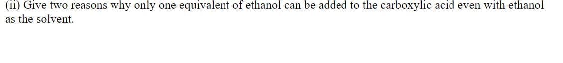(ii) Give two reasons why only one equivalent of ethanol can be added to the carboxylic acid even with ethanol
as the solvent.