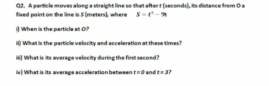 Q2. A particle moves along a straight line so that after t (seconds), its distance from O a
fixed point on the line is S (meters), where S =t3 - 9t
i) When is the particle at O?
ii) What is the particle velocity and acceleration at these times?
iii) What is its average velocity during the first second?
iv) What is its average acceleration between t 0 andt 3?
