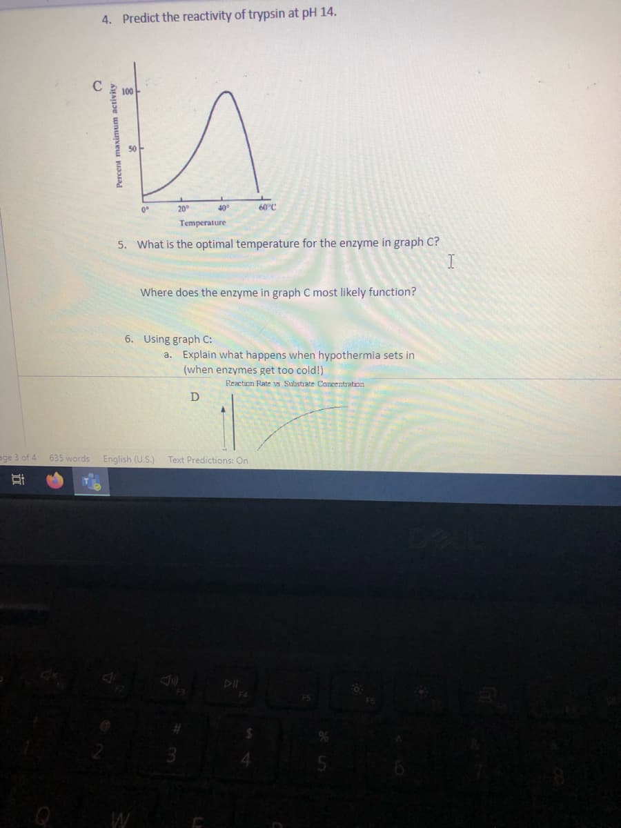 4. Predict the reactivity of trypsin at pH 14.
C
100
50
0°
20
40°
60°C
Temperature
5. What is the optimal temperature for the enzyme in graph C?
Where does the enzyme in graph C most likely function?
6. Using graph C:
a. Explain what happens when hypothermia sets in
(when enzymes get too cold!)
Reaction Rate vs Substrate Concentration
ege 3 of 4 635 words English (U.S.)
Text Predictions: On
DII
F4
近
Percent maximum activity
