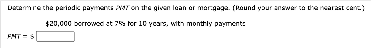 Determine the periodic payments PMT on the given loan or mortgage. (Round your answer to the nearest cent.)
$20,000 borrowed at 7% for 10 years, with monthly payments
PMT = $