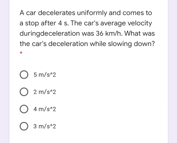A car decelerates uniformly and comes to
a stop after 4 s. The car's average velocity
duringdeceleration was 36 km/h. What was
the car's deceleration while slowing down?
5 m/s^2
2 m/s^2
4 m/s^2
3 m/s^2
