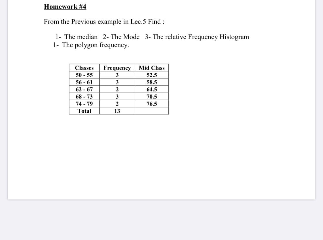 Homework #4
From the Previous example in Lec.5 Find:
1- The median 2- The Mode 3- The relative Frequency Histogram
1- The polygon frequency.
Classes
Frequency
Mid Class
50 - 55
3
52.5
56 - 61
62 - 67
68 - 73
3
58.5
64.5
3
70.5
74 - 79
2
76.5
Total
13
